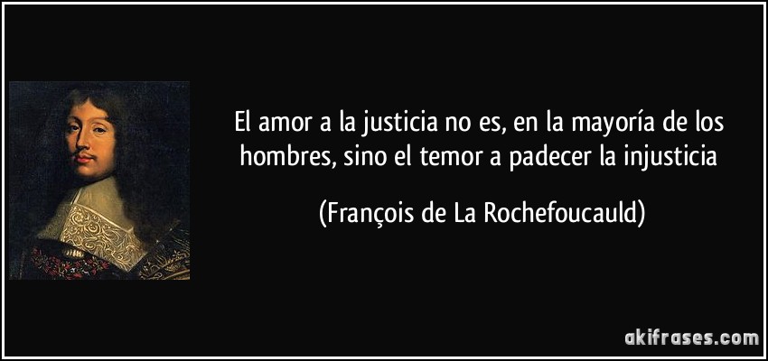 El amor a la justicia no es, en la mayoría de los hombres, sino el temor a padecer la injusticia (François de La Rochefoucauld)