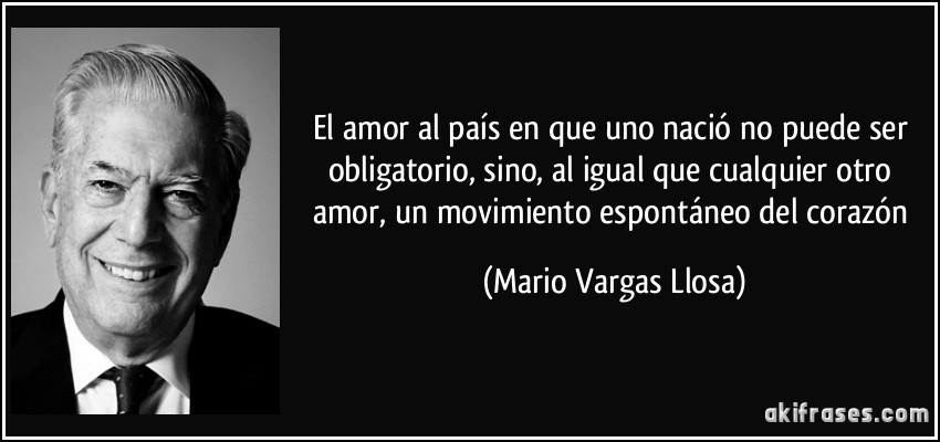 El amor al país en que uno nació no puede ser obligatorio, sino, al igual que cualquier otro amor, un movimiento espontáneo del corazón (Mario Vargas Llosa)
