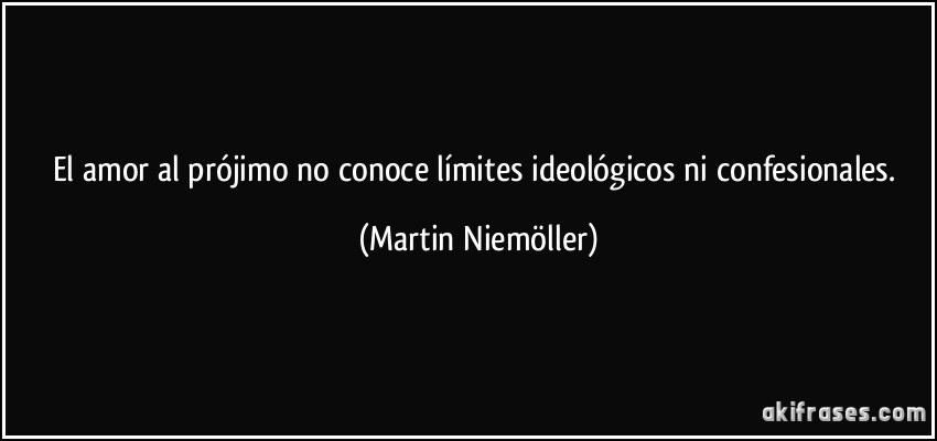 El amor al prójimo no conoce límites ideológicos ni confesionales. (Martin Niemöller)