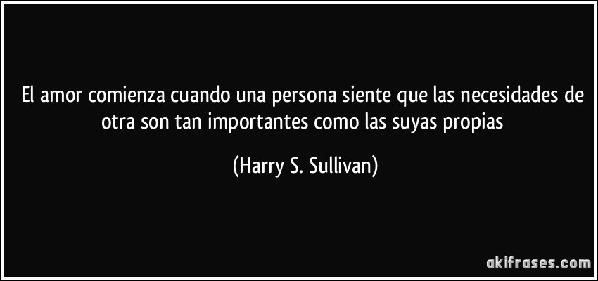 El amor comienza cuando una persona siente que las necesidades de otra son tan importantes como las suyas propias (Harry S. Sullivan)
