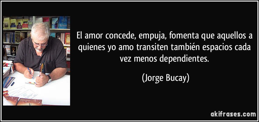 El amor concede, empuja, fomenta que aquellos a quienes yo amo transiten también espacios cada vez menos dependientes. (Jorge Bucay)