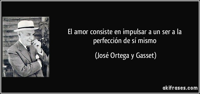 El amor consiste en impulsar a un ser a la perfección de sí mismo (José Ortega y Gasset)