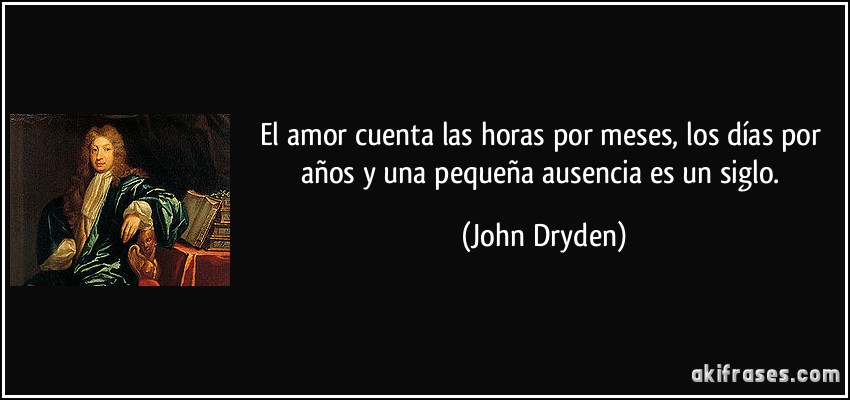 El amor cuenta las horas por meses, los días por años y una pequeña ausencia es un siglo. (John Dryden)