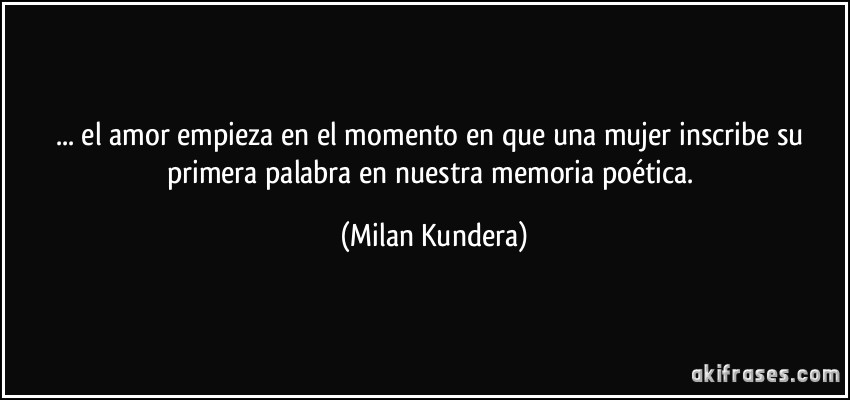 ... el amor empieza en el momento en que una mujer inscribe su primera palabra en nuestra memoria poética. (Milan Kundera)
