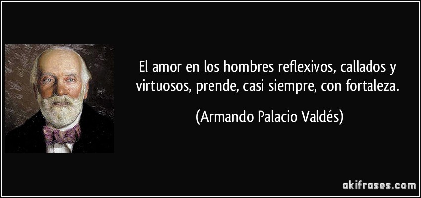 El amor en los hombres reflexivos, callados y virtuosos, prende, casi siempre, con fortaleza. (Armando Palacio Valdés)
