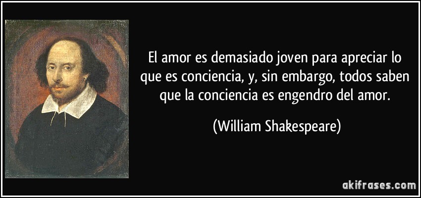 El amor es demasiado joven para apreciar lo que es conciencia, y, sin embargo, todos saben que la conciencia es engendro del amor. (William Shakespeare)