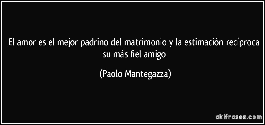 El amor es el mejor padrino del matrimonio y la estimación recíproca su más fiel amigo (Paolo Mantegazza)