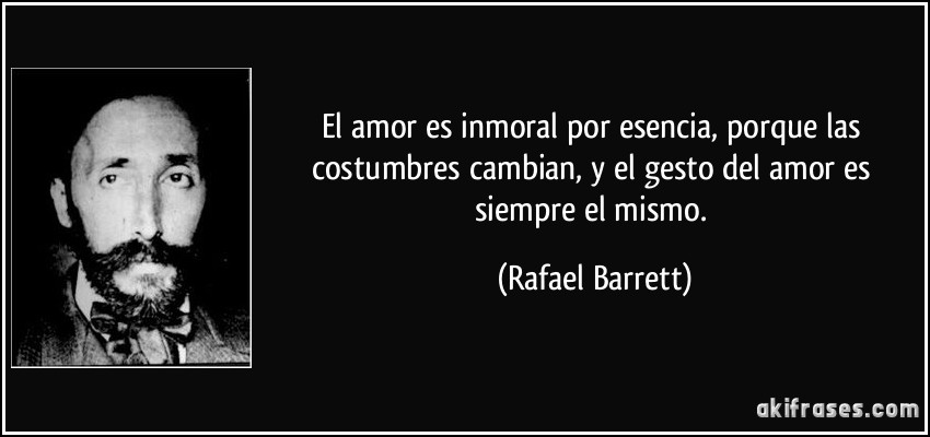 El amor es inmoral por esencia, porque las costumbres cambian, y el gesto del amor es siempre el mismo. (Rafael Barrett)