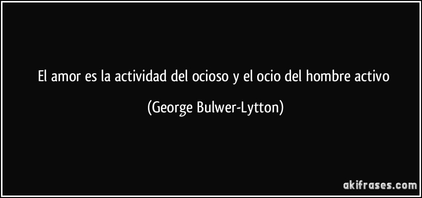 El amor es la actividad del ocioso y el ocio del hombre activo (George Bulwer-Lytton)