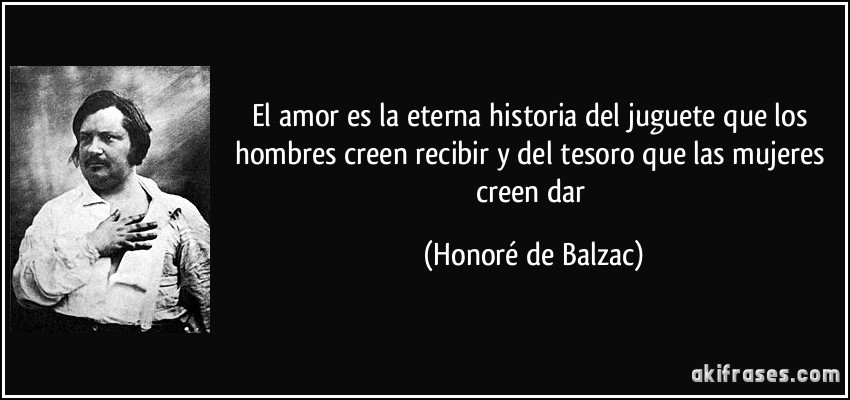 El amor es la eterna historia del juguete que los hombres creen recibir y del tesoro que las mujeres creen dar (Honoré de Balzac)