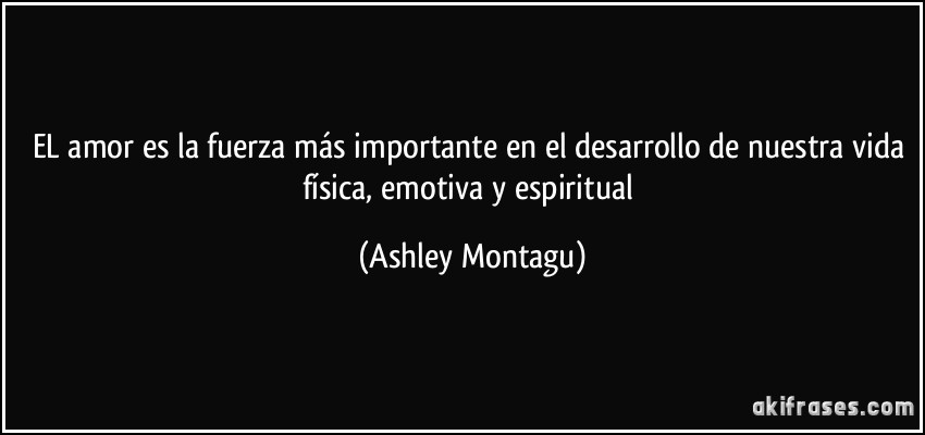 EL amor es la fuerza más importante en el desarrollo de nuestra vida física, emotiva y espiritual (Ashley Montagu)