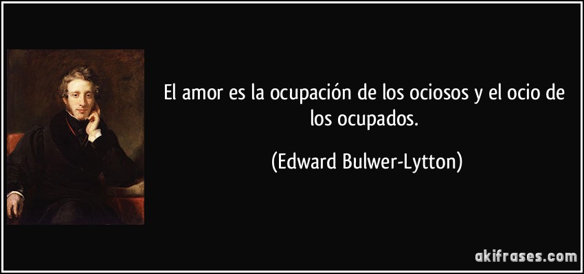 El amor es la ocupación de los ociosos y el ocio de los ocupados. (Edward Bulwer-Lytton)
