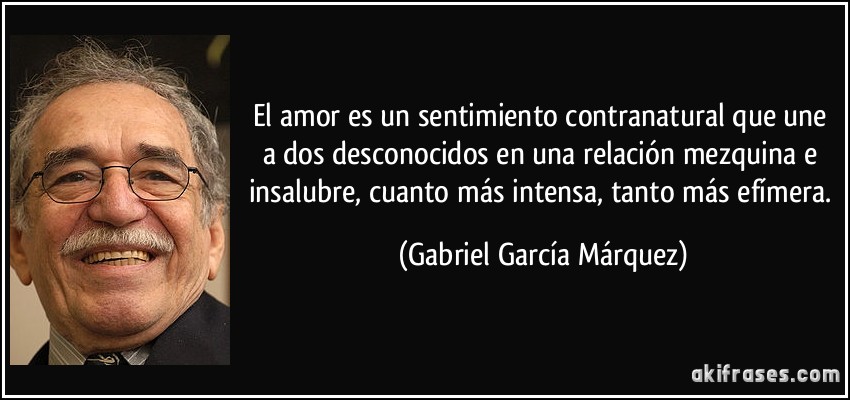El amor es un sentimiento contranatural que une a dos desconocidos en una relación mezquina e insalubre, cuanto más intensa, tanto más efímera. (Gabriel García Márquez)