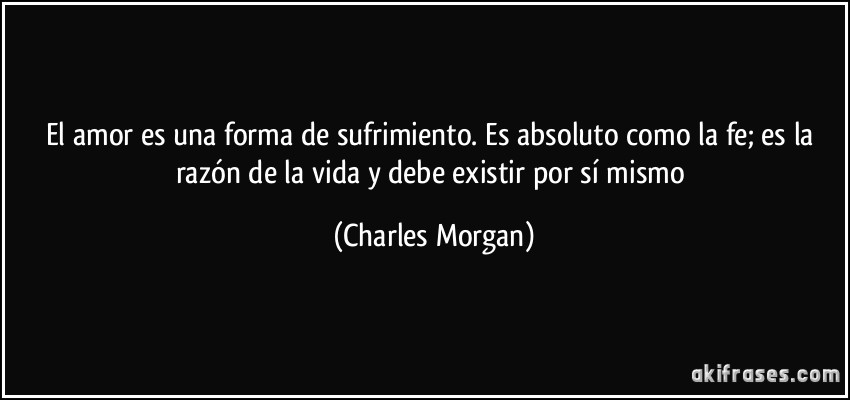 El amor es una forma de sufrimiento. Es absoluto como la fe; es la razón de la vida y debe existir por sí mismo (Charles Morgan)