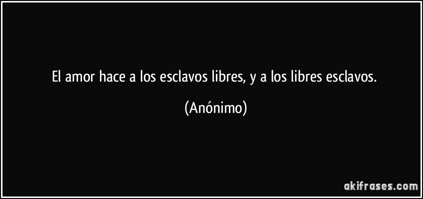 El amor hace a los esclavos libres, y a los libres esclavos. (Anónimo)