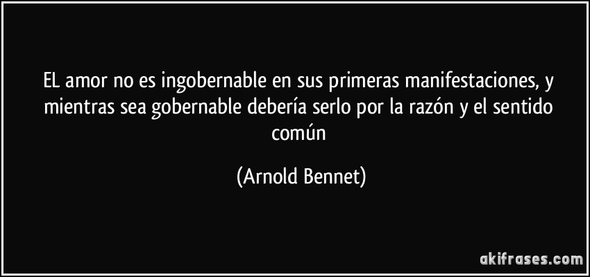 EL amor no es ingobernable en sus primeras manifestaciones, y mientras sea gobernable debería serlo por la razón y el sentido común (Arnold Bennet)