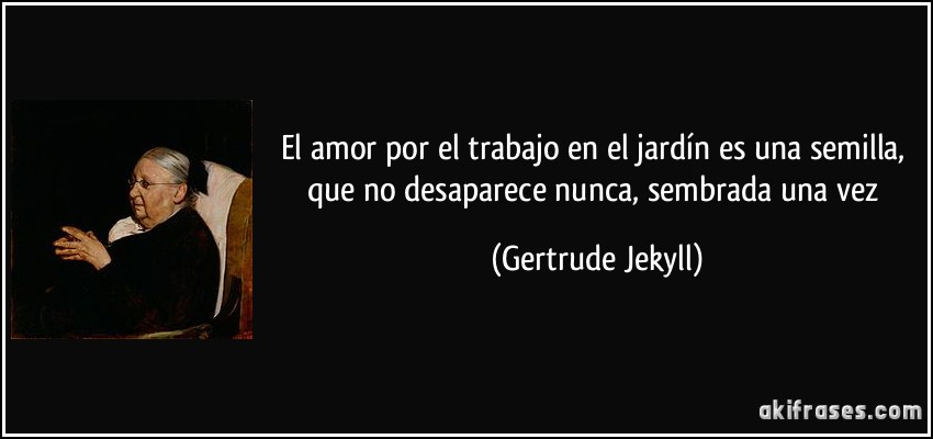 El amor por el trabajo en el jardín es una semilla, que no desaparece nunca, sembrada una vez (Gertrude Jekyll)
