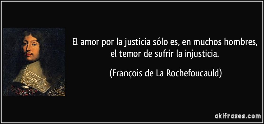 El amor por la justicia sólo es, en muchos hombres, el temor de sufrir la injusticia. (François de La Rochefoucauld)