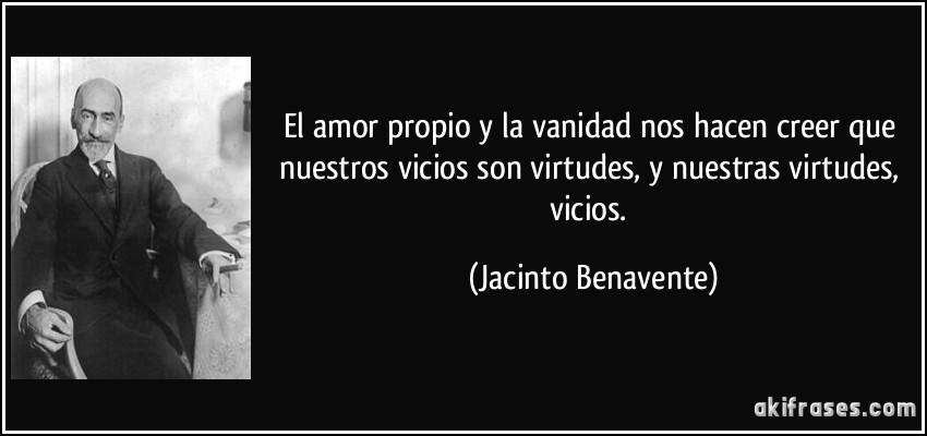 El amor propio y la vanidad nos hacen creer que nuestros vicios son virtudes, y nuestras virtudes, vicios. (Jacinto Benavente)