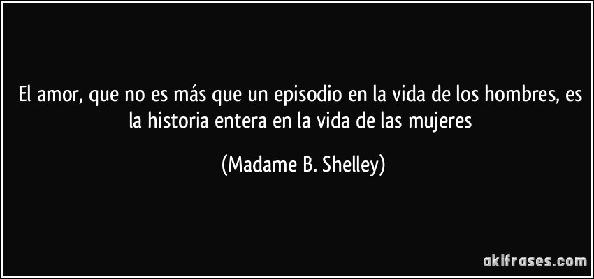 El amor, que no es más que un episodio en la vida de los hombres, es la historia entera en la vida de las mujeres (Madame B. Shelley)