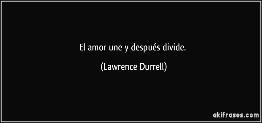 El amor une y después divide. (Lawrence Durrell)