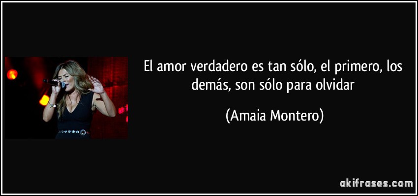 El amor verdadero es tan sólo, el primero, los demás, son sólo para olvidar (Amaia Montero)