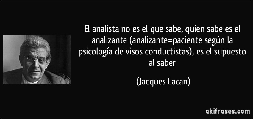 El analista no es el que sabe, quien sabe es el analizante (analizante=paciente según la psicología de visos conductistas), es el supuesto al saber (Jacques Lacan)