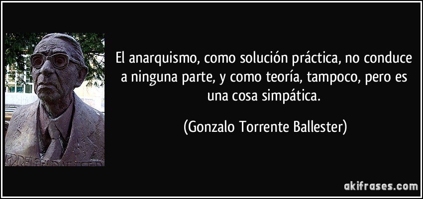 El anarquismo, como solución práctica, no conduce a ninguna parte, y como teoría, tampoco, pero es una cosa simpática. (Gonzalo Torrente Ballester)