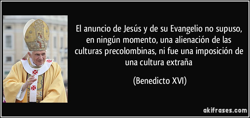 El anuncio de Jesús y de su Evangelio no supuso, en ningún momento, una alienación de las culturas precolombinas, ni fue una imposición de una cultura extraña (Benedicto XVI)