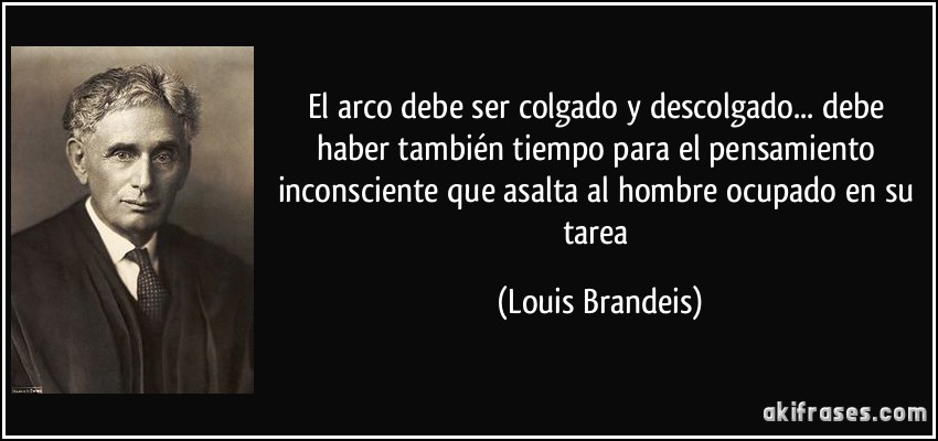 El arco debe ser colgado y descolgado... debe haber también tiempo para el pensamiento inconsciente que asalta al hombre ocupado en su tarea (Louis Brandeis)