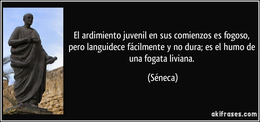 El ardimiento juvenil en sus comienzos es fogoso, pero languidece fácilmente y no dura; es el humo de una fogata liviana. (Séneca)
