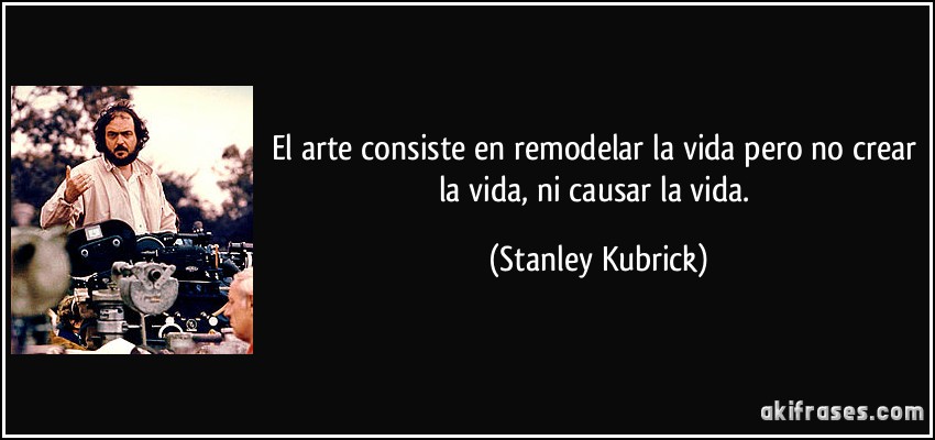 El arte consiste en remodelar la vida pero no crear la vida, ni causar la vida. (Stanley Kubrick)