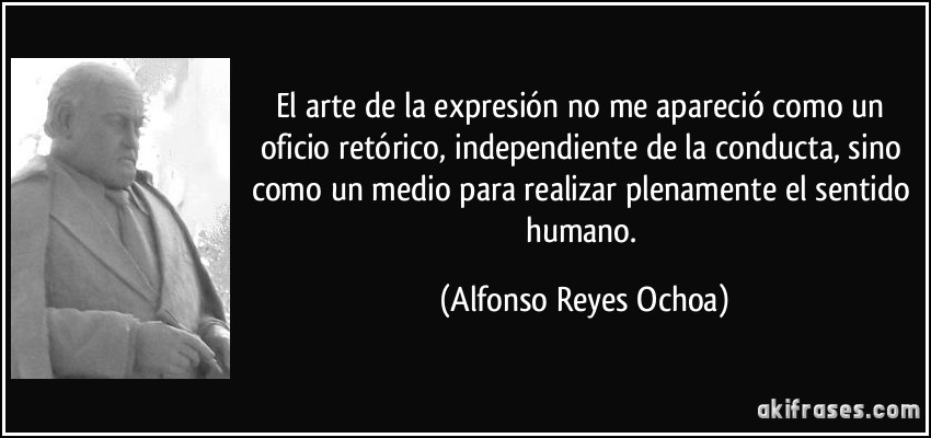 El arte de la expresión no me apareció como un oficio retórico, independiente de la conducta, sino como un medio para realizar plenamente el sentido humano. (Alfonso Reyes Ochoa)
