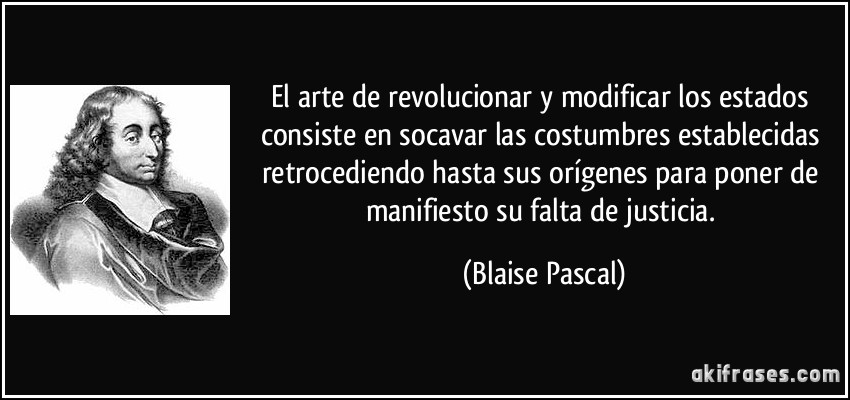 El arte de revolucionar y modificar los estados consiste en socavar las costumbres establecidas retrocediendo hasta sus orígenes para poner de manifiesto su falta de justicia. (Blaise Pascal)