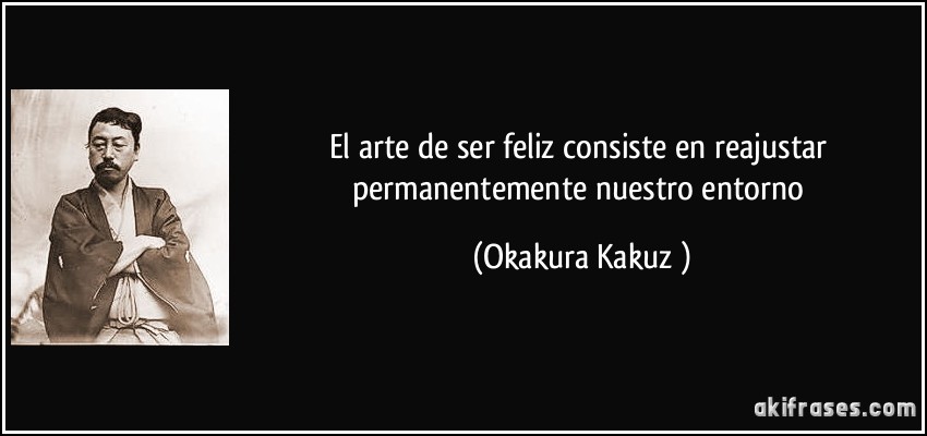 El arte de ser feliz consiste en reajustar permanentemente nuestro entorno (Okakura Kakuzō)