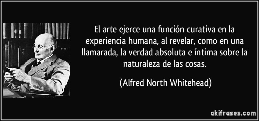 El arte ejerce una función curativa en la experiencia humana, al revelar, como en una llamarada, la verdad absoluta e íntima sobre la naturaleza de las cosas. (Alfred North Whitehead)