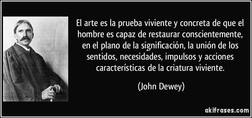 El arte es la prueba viviente y concreta de que el hombre es capaz de restaurar conscientemente, en el plano de la significación, la unión de los sentidos, necesidades, impulsos y acciones características de la criatura viviente. (John Dewey)