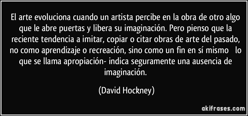 El arte evoluciona cuando un artista percibe en la obra de otro algo que le abre puertas y libera su imaginación. Pero pienso que la reciente tendencia a imitar, copiar o citar obras de arte del pasado, no como aprendizaje o recreación, sino como un fin en sí mismo  lo que se llama apropiación- indica seguramente una ausencia de imaginación. (David Hockney)