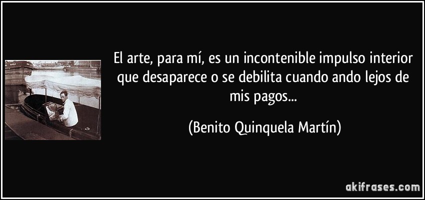El arte, para mí, es un incontenible impulso interior que desaparece o se debilita cuando ando lejos de mis pagos... (Benito Quinquela Martín)