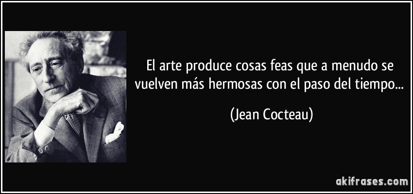 El arte produce cosas feas que a menudo se vuelven más hermosas con el paso del tiempo... (Jean Cocteau)