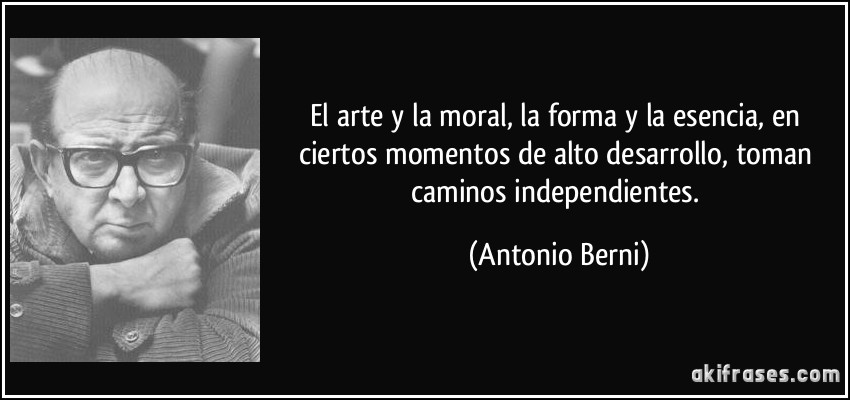 El arte y la moral, la forma y la esencia, en ciertos momentos de alto desarrollo, toman caminos independientes. (Antonio Berni)