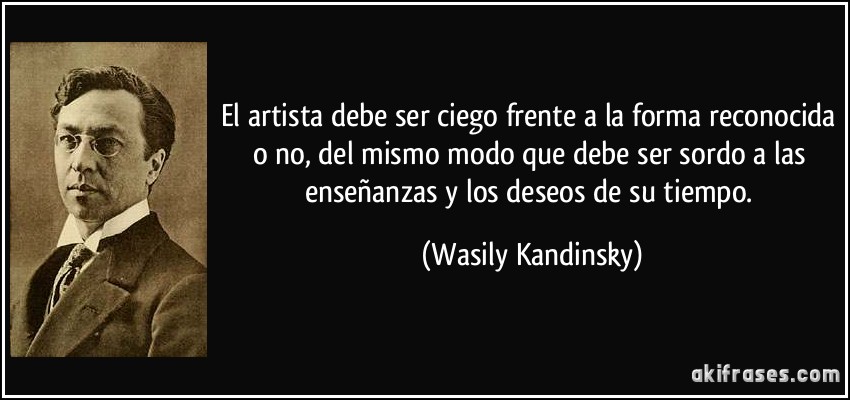 El artista debe ser ciego frente a la forma reconocida o no, del mismo modo que debe ser sordo a las enseñanzas y los deseos de su tiempo. (Wasily Kandinsky)