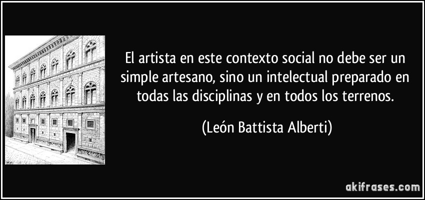 El artista en este contexto social no debe ser un simple artesano, sino un intelectual preparado en todas las disciplinas y en todos los terrenos. (León Battista Alberti)