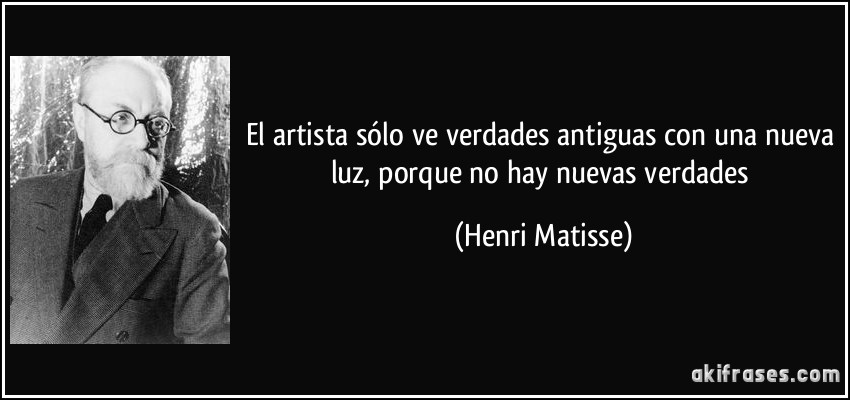 El artista sólo ve verdades antiguas con una nueva luz, porque no hay nuevas verdades (Henri Matisse)