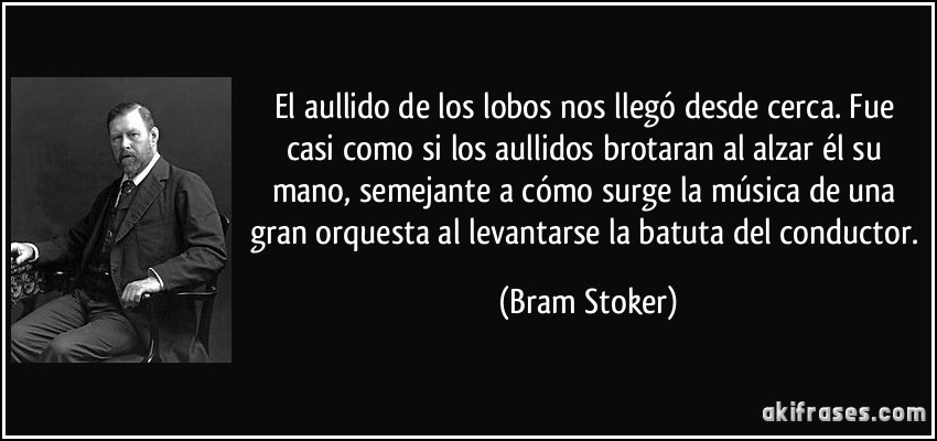 El aullido de los lobos nos llegó desde cerca. Fue casi como si los aullidos brotaran al alzar él su mano, semejante a cómo surge la música de una gran orquesta al levantarse la batuta del conductor. (Bram Stoker)