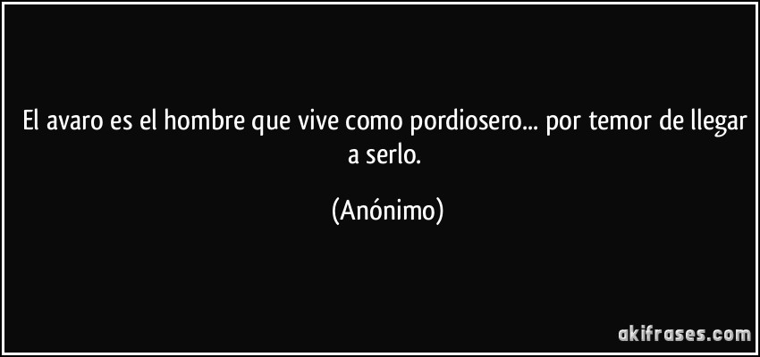 El avaro es el hombre que vive como pordiosero... por temor de llegar a serlo. (Anónimo)