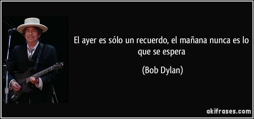 El ayer es sólo un recuerdo, el mañana nunca es lo que se espera (Bob Dylan)