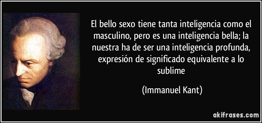 El bello sexo tiene tanta inteligencia como el masculino, pero es una inteligencia bella; la nuestra ha de ser una inteligencia profunda, expresión de significado equivalente a lo sublime (Immanuel Kant)