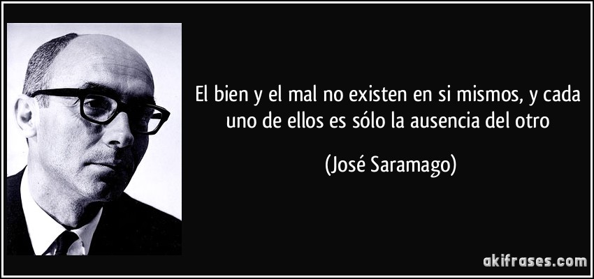 El bien y el mal no existen en si mismos, y cada uno de ellos es sólo la ausencia del otro (José Saramago)