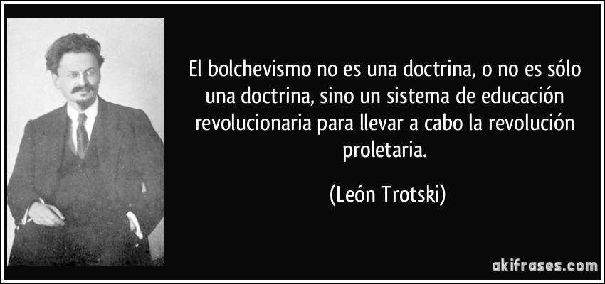 El bolchevismo no es una doctrina, o no es sólo una doctrina, sino un sistema de educación revolucionaria para llevar a cabo la revolución proletaria. (León Trotski)